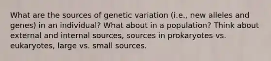 What are the sources of genetic variation (i.e., new alleles and genes) in an individual? What about in a population? Think about external and internal sources, sources in prokaryotes vs. eukaryotes, large vs. small sources.