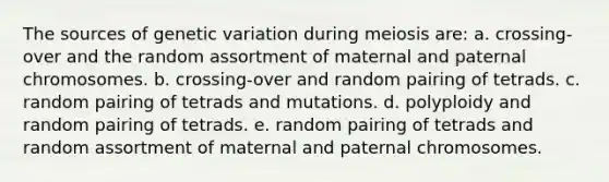 The sources of genetic variation during meiosis are: a. crossing-over and the random assortment of maternal and paternal chromosomes. b. crossing-over and random pairing of tetrads. c. random pairing of tetrads and mutations. d. polyploidy and random pairing of tetrads. e. random pairing of tetrads and random assortment of maternal and paternal chromosomes.