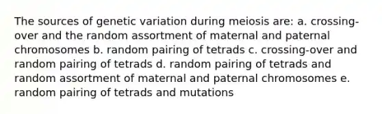 The sources of genetic variation during meiosis are: a. crossing-over and the random assortment of maternal and paternal chromosomes b. random pairing of tetrads c. crossing-over and random pairing of tetrads d. random pairing of tetrads and random assortment of maternal and paternal chromosomes e. random pairing of tetrads and mutations