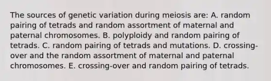 The sources of genetic variation during meiosis are: A. random pairing of tetrads and random assortment of maternal and paternal chromosomes. B. polyploidy and random pairing of tetrads. C. random pairing of tetrads and mutations. D. crossing-over and the random assortment of maternal and paternal chromosomes. E. crossing-over and random pairing of tetrads.