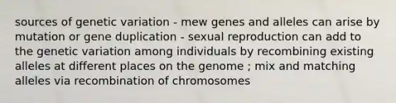 sources of genetic variation - mew genes and alleles can arise by mutation or gene duplication - sexual reproduction can add to the genetic variation among individuals by recombining existing alleles at different places on the genome ; mix and matching alleles via recombination of chromosomes