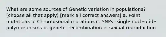 What are some sources of Genetic variation in populations? (choose all that apply) [mark all correct answers] a. Point mutations b. Chromosomal mutations c. SNPs -single nucleotide polymorphisms d. genetic recombination e. sexual reproduction