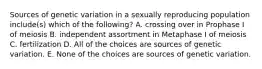 Sources of genetic variation in a sexually reproducing population include(s) which of the following? A. crossing over in Prophase I of meiosis B. independent assortment in Metaphase I of meiosis C. fertilization D. All of the choices are sources of genetic variation. E. None of the choices are sources of genetic variation.