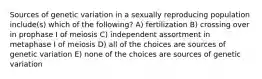 Sources of genetic variation in a sexually reproducing population include(s) which of the following? A) fertilization B) crossing over in prophase I of meiosis C) independent assortment in metaphase I of meiosis D) all of the choices are sources of genetic variation E) none of the choices are sources of genetic variation