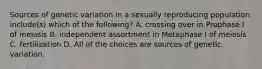 Sources of genetic variation in a sexually reproducing population include(s) which of the following? A. crossing over in Prophase I of meiosis B. independent assortment in Metaphase I of meiosis C. fertilization D. All of the choices are sources of genetic variation.