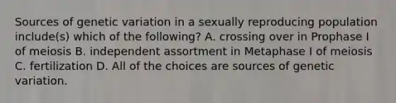 Sources of genetic variation in a sexually reproducing population include(s) which of the following? A. crossing over in Prophase I of meiosis B. independent assortment in Metaphase I of meiosis C. fertilization D. All of the choices are sources of genetic variation.