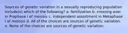 Sources of genetic variation in a sexually reproducing population include(s) which of the following? a. fertilization b. crossing over in Prophase I of meiosis c. independent assortment in Metaphase I of meiosis d. All of the choices are sources of genetic variation. e. None of the choices are sources of genetic variation.