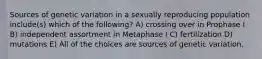 Sources of genetic variation in a sexually reproducing population include(s) which of the following? A) crossing over in Prophase I B) independent assortment in Metaphase I C) fertilization D) mutations E) All of the choices are sources of genetic variation.