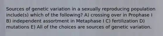 Sources of genetic variation in a sexually reproducing population include(s) which of the following? A) crossing over in Prophase I B) independent assortment in Metaphase I C) fertilization D) mutations E) All of the choices are sources of genetic variation.