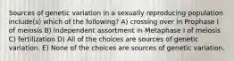 Sources of genetic variation in a sexually reproducing population include(s) which of the following? A) crossing over in Prophase I of meiosis B) independent assortment in Metaphase I of meiosis C) fertilization D) All of the choices are sources of genetic variation. E) None of the choices are sources of genetic variation.