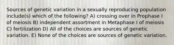 Sources of genetic variation in a sexually reproducing population include(s) which of the following? A) crossing over in Prophase I of meiosis B) independent assortment in Metaphase I of meiosis C) fertilization D) All of the choices are sources of genetic variation. E) None of the choices are sources of genetic variation.