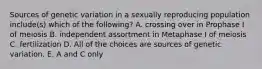 Sources of genetic variation in a sexually reproducing population include(s) which of the following? A. crossing over in Prophase I of meiosis B. independent assortment in Metaphase I of meiosis C. fertilization D. All of the choices are sources of genetic variation. E. A and C only