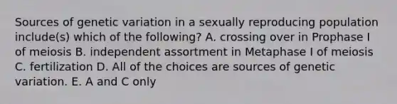 Sources of genetic variation in a sexually reproducing population include(s) which of the following? A. crossing over in Prophase I of meiosis B. independent assortment in Metaphase I of meiosis C. fertilization D. All of the choices are sources of genetic variation. E. A and C only