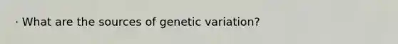 · What are the sources of genetic variation?