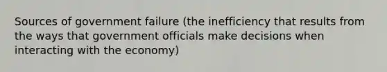 Sources of government failure (the inefficiency that results from the ways that government officials make decisions when interacting with the economy)