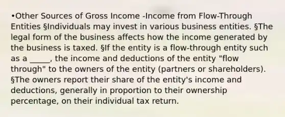 •Other Sources of Gross Income -Income from Flow-Through Entities §Individuals may invest in various business entities. §The legal form of the business affects how the income generated by the business is taxed. §If the entity is a flow-through entity such as a _____, the income and deductions of the entity "flow through" to the owners of the entity (partners or shareholders). §The owners report their share of the entity's income and deductions, generally in proportion to their ownership percentage, on their individual tax return.