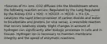 •Sources of H+ ions -CO2 diffuses into the bloodstream where the following reaction occurs: Regulated by the Lung Regulated by the Kidney CO2 + H2O -> H2CO3 -> HCO3- + H+ CA, __ __ catalyzes the rapid interconversion of carbon dioxide and water to bicarbonate and protons (or vice versa), a reversible reaction that occurs relatively slowly. Slight changes in amount of hydrogen can significantly alter biologic processes in cells and in tissues. Hydrogen ion is necessary to maintain membrane integrity and the speed of enzymatic reactions.