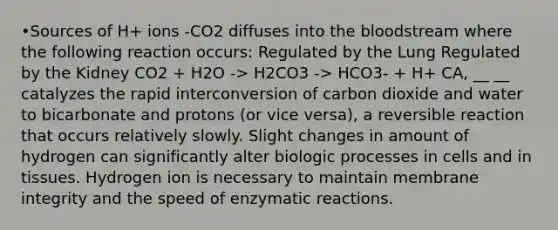 •Sources of H+ ions -CO2 diffuses into the bloodstream where the following reaction occurs: Regulated by the Lung Regulated by the Kidney CO2 + H2O -> H2CO3 -> HCO3- + H+ CA, __ __ catalyzes the rapid interconversion of carbon dioxide and water to bicarbonate and protons (or vice versa), a reversible reaction that occurs relatively slowly. Slight changes in amount of hydrogen can significantly alter biologic processes in cells and in tissues. Hydrogen ion is necessary to maintain membrane integrity and the speed of enzymatic reactions.