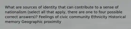 What are sources of identity that can contribute to a sense of nationalism (select all that apply, there are one to four possible correct answers)? Feelings of civic community Ethnicity Historical memory Geographic proximity