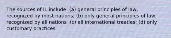 The sources of IL include: (a) general principles of law, recognized by most nations; (b) only general principles of law, recognized by all nations ;(c) all international treaties; (d) only customary practices.