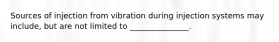 Sources of injection from vibration during injection systems may include, but are not limited to _______________.