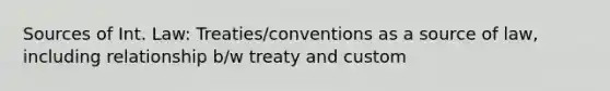 Sources of Int. Law: Treaties/conventions as a source of law, including relationship b/w treaty and custom