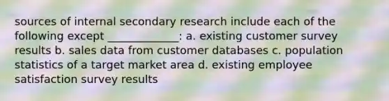 sources of internal secondary research include each of the following except _____________: a. existing customer survey results b. sales data from customer databases c. population statistics of a target market area d. existing employee satisfaction survey results