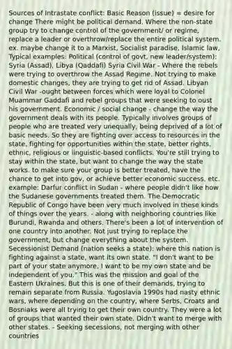 Sources of Intrastate conflict: Basic Reason (issue) = desire for change There might be political demand. Where the non-state group try to change control of the government/ or regime, replace a leader or overthrow/replace the entire political system. ex. maybe change it to a Marxist, Socialist paradise, Islamic law, Typical examples: Political (control of govt, new leader/system): Syria (Assad), Libya (Qaddafi) Syria Civil War - Where the rebels were trying to overthrow the Assad Regime. Not trying to make domestic changes, they are trying to get rid of Assad. Libyan Civil War -ought between forces which were loyal to Colonel Muammar Gaddafi and rebel groups that were seeking to oust his government. Economic / social change - change the way the government deals with its people. Typically involves groups of people who are treated very unequally, being deprived of a lot of basic needs. So they are fighting over access to resources in the state, fighting for opportunities within the state, better rights, ethnic, religious or linguistic-based conflicts. You're still trying to stay within the state, but want to change the way the state works. to make sure your group is better treated, have the chance to get into gov, or achieve better economic success, etc. example: Darfur conflict in Sudan - where people didn't like how the Sudanese governments treated them. The Democratic Republic of Congo have been very much involved in these kinds of things over the years. - along with neighboring countries like Burundi, Rwanda and others. There's been a lot of intervention of one country into another. Not just trying to replace the government, but change everything about the system. Secessionist Demand (nation seeks a state): where this nation is fighting against a state, want its own state. "I don't want to be part of your state anymore, I want to be my own state and be independent of you." This was the mission and goal of the Eastern Ukraines. But this is one of their demands, trying to remain separate from Russia. Yugoslavia 1990s had nasty ethnic wars, where depending on the country, where Serbs, Croats and Bosniaks were all trying to get their own country. They were a lot of groups that wanted their own state. Didn't want to merge with other states. - Seeking secessions, not merging with other countries