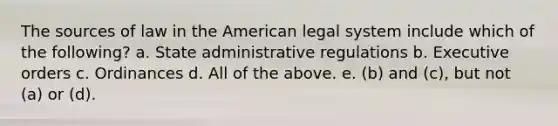 The sources of law in the American legal system include which of the following? a. State administrative regulations b. Executive orders c. Ordinances d. All of the above. e. (b) and (c), but not (a) or (d).