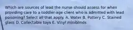 Which are sources of lead the nurse should assess for when providing care to a toddler-age client who is admitted with lead poisoning? Select all that apply. A. Water B. Pottery C. Stained glass D. Collectable toys E. Vinyl miniblinds