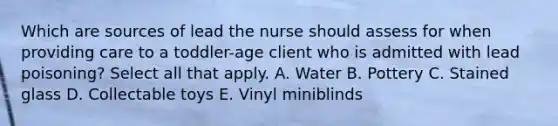 Which are sources of lead the nurse should assess for when providing care to a toddler-age client who is admitted with lead poisoning? Select all that apply. A. Water B. Pottery C. Stained glass D. Collectable toys E. Vinyl miniblinds