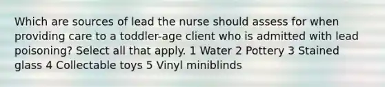 Which are sources of lead the nurse should assess for when providing care to a toddler-age client who is admitted with lead poisoning? Select all that apply. 1 Water 2 Pottery 3 Stained glass 4 Collectable toys 5 Vinyl miniblinds