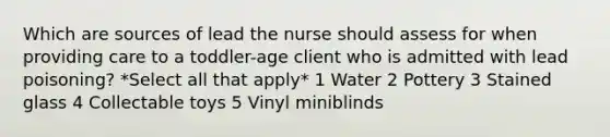 Which are sources of lead the nurse should assess for when providing care to a toddler-age client who is admitted with lead poisoning? *Select all that apply* 1 Water 2 Pottery 3 Stained glass 4 Collectable toys 5 Vinyl miniblinds