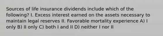 Sources of life insurance dividends include which of the following? I. Excess interest earned on the assets necessary to maintain legal reserves II. Favorable mortality experience A) I only B) II only C) both I and II D) neither I nor II