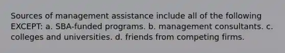 Sources of management assistance include all of the following EXCEPT: a. SBA-funded programs. b. management consultants. c. colleges and universities. d. friends from competing firms.