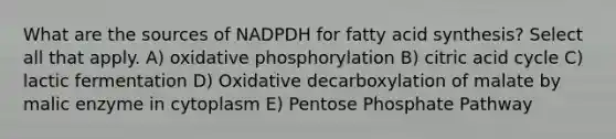 What are the sources of NADPDH for fatty acid synthesis? Select all that apply. A) oxidative phosphorylation B) citric acid cycle C) lactic fermentation D) Oxidative decarboxylation of malate by malic enzyme in cytoplasm E) Pentose Phosphate Pathway