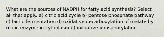 What are the sources of NADPH for fatty acid synthesis? Select all that apply. a) citric acid cycle b) pentose phosphate pathway c) lactic fermentation d) oxidative decarboxylation of malate by malic enzyme in cytoplasm e) oxidative phosphorylation