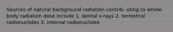 Sources of natural background radiation contrib- uting to whole-body radiation dose include 1. dental x-rays 2. terrestrial radionuclides 3. internal radionuclides