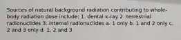 Sources of natural background radiation contributing to whole-body radiation dose include: 1. dental x-ray 2. terrestrial radionuclides 3. internal radionuclides a. 1 only b. 1 and 2 only c. 2 and 3 only d. 1, 2 and 3