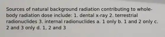 Sources of natural background radiation contributing to whole-body radiation dose include: 1. dental x-ray 2. terrestrial radionuclides 3. internal radionuclides a. 1 only b. 1 and 2 only c. 2 and 3 only d. 1, 2 and 3