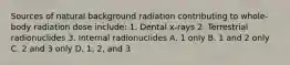 Sources of natural background radiation contributing to whole-body radiation dose include: 1. Dental x-rays 2. Terrestrial radionuclides 3. Internal radionuclides A. 1 only B. 1 and 2 only C. 2 and 3 only D. 1, 2, and 3