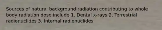 Sources of natural background radiation contributing to whole body radiation dose include 1. Dental x-rays 2. Terrestrial radionuclides 3. Internal radionuclides