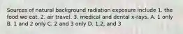 Sources of natural background radiation exposure include 1. the food we eat. 2. air travel. 3. medical and dental x-rays. A. 1 only B. 1 and 2 only C. 2 and 3 only D. 1,2, and 3