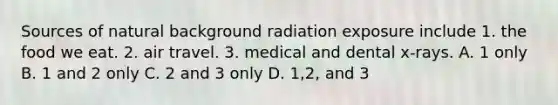 Sources of natural background radiation exposure include 1. the food we eat. 2. air travel. 3. medical and dental x-rays. A. 1 only B. 1 and 2 only C. 2 and 3 only D. 1,2, and 3