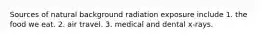 Sources of natural background radiation exposure include 1. the food we eat. 2. air travel. 3. medical and dental x-rays.