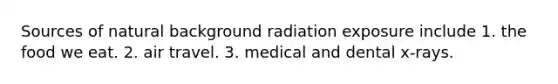 Sources of natural background radiation exposure include 1. the food we eat. 2. air travel. 3. medical and dental x-rays.