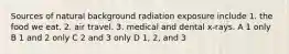 Sources of natural background radiation exposure include 1. the food we eat. 2. air travel. 3. medical and dental x-rays. A 1 only B 1 and 2 only C 2 and 3 only D 1, 2, and 3