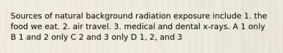 Sources of natural background radiation exposure include 1. the food we eat. 2. air travel. 3. medical and dental x-rays. A 1 only B 1 and 2 only C 2 and 3 only D 1, 2, and 3