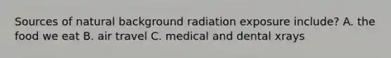 Sources of natural background radiation exposure include? A. the food we eat B. air travel C. medical and dental xrays