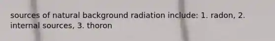 sources of natural background radiation include: 1. radon, 2. internal sources, 3. thoron